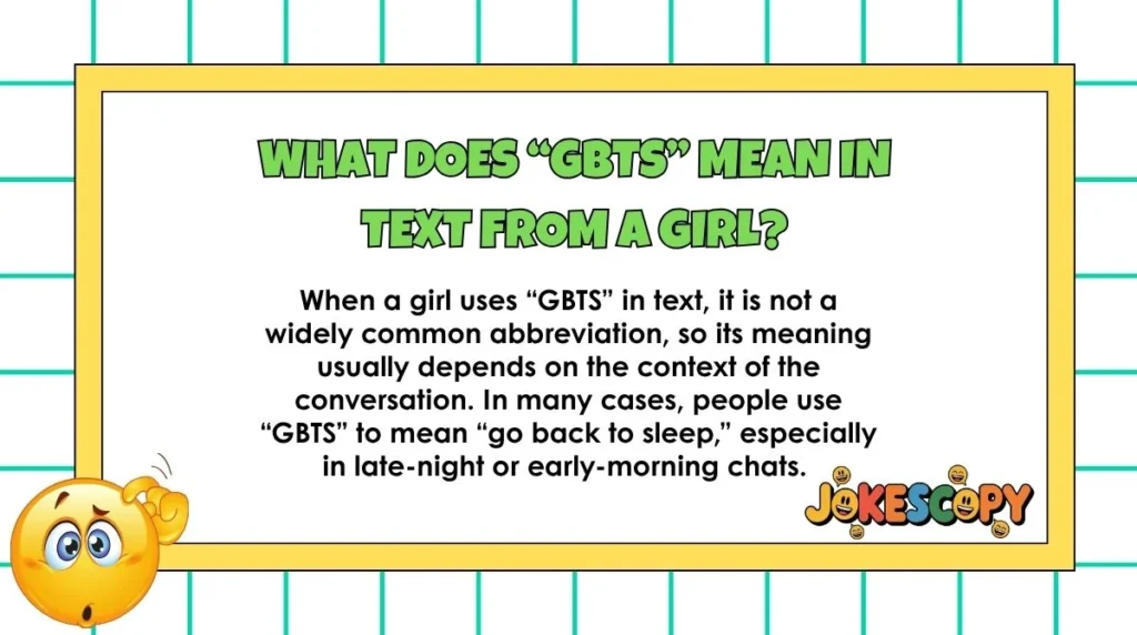 What does “GBTS” mean in text from a girl?
When a girl uses “GBTS” in text, it is not a widely common abbreviation, so its meaning usually depends on the context of the conversation. In many cases, people use “GBTS” to mean “go back to sleep,” especially in late-night or early-morning chats.
